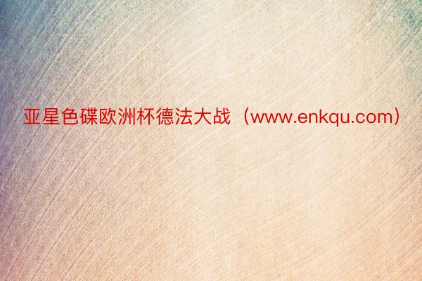 亚星色碟欧洲杯德法大战（www.enkqu.com）