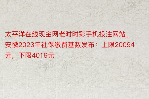 太平洋在线现金网老时时彩手机投注网站_安徽2023年社保缴费基数发布：上限20094元，下限4019元