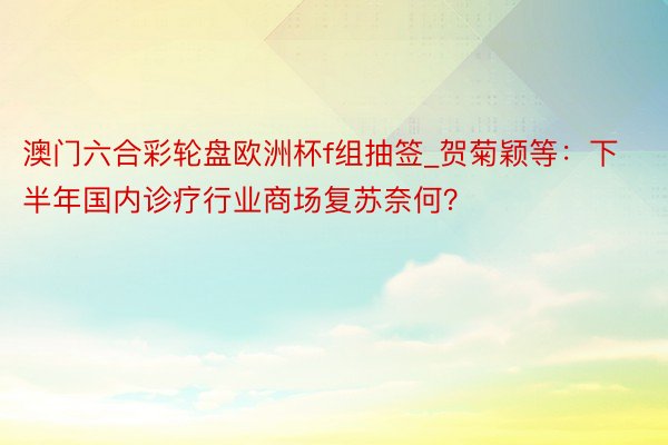 澳门六合彩轮盘欧洲杯f组抽签_贺菊颖等：下半年国内诊疗行业商场复苏奈何？