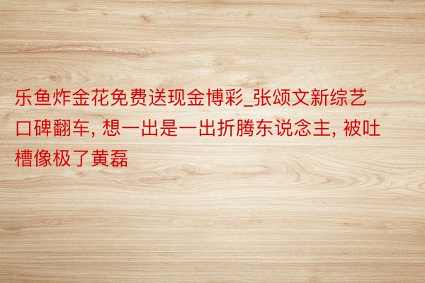 乐鱼炸金花免费送现金博彩_张颂文新综艺口碑翻车, 想一出是一出折腾东说念主, 被吐槽像极了黄磊