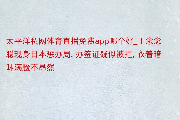 太平洋私网体育直播免费app哪个好_王念念聪现身日本惩办局, 办签证疑似被拒, 衣着暗昧满脸不昂然