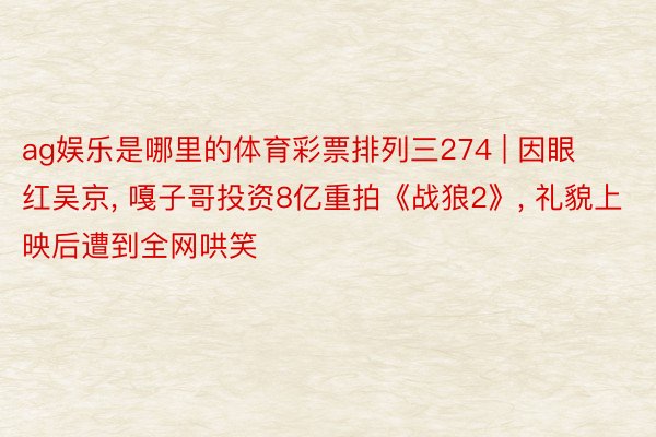 ag娱乐是哪里的体育彩票排列三274 | 因眼红吴京, 嘎子哥投资8亿重拍《战狼2》, 礼貌上映后遭到全网哄笑