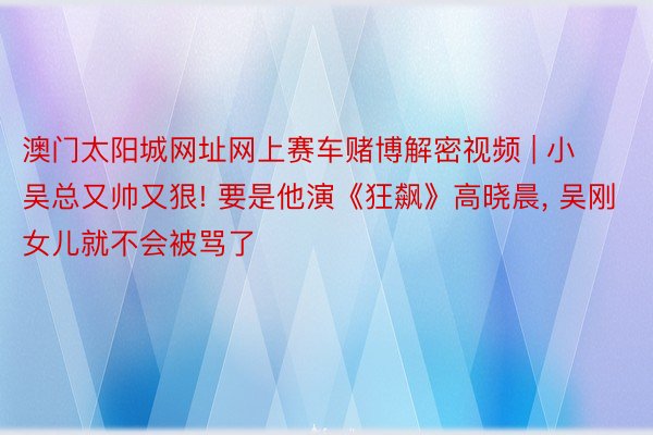 澳门太阳城网址网上赛车赌博解密视频 | 小吴总又帅又狠! 要是他演《狂飙》高晓晨, 吴刚女儿就不会被骂了