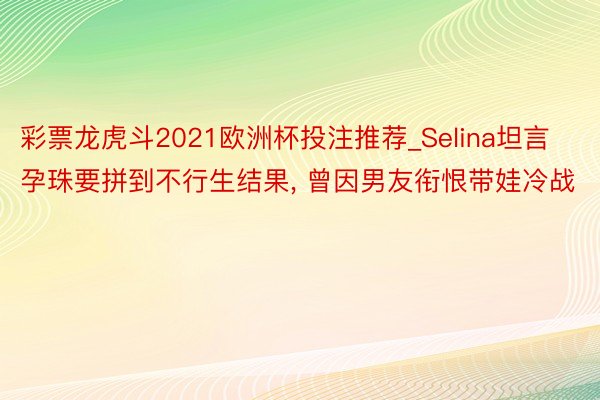 彩票龙虎斗2021欧洲杯投注推荐_Selina坦言孕珠要拼到不行生结果, 曾因男友衔恨带娃冷战