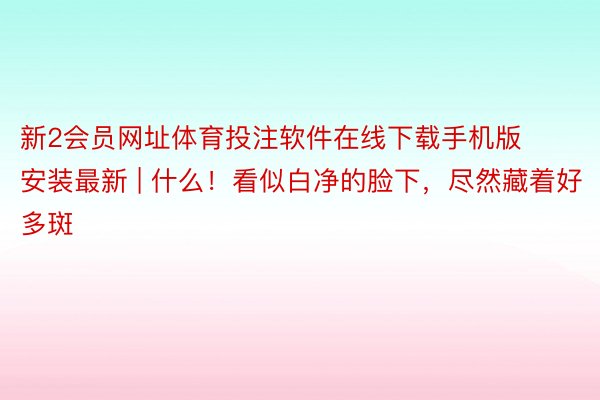 新2会员网址体育投注软件在线下载手机版安装最新 | 什么！看似白净的脸下，尽然藏着好多斑