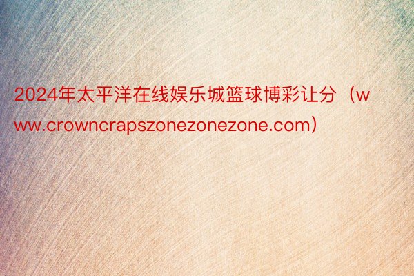 2024年太平洋在线娱乐城篮球博彩让分（www.crowncrapszonezonezone.com）