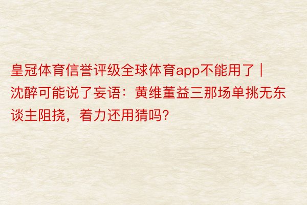 皇冠体育信誉评级全球体育app不能用了 | 沈醉可能说了妄语：黄维董益三那场单挑无东谈主阻挠，着力还用猜吗？