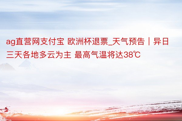 ag直营网支付宝 欧洲杯退票_天气预告｜异日三天各地多云为主 最高气温将达38℃