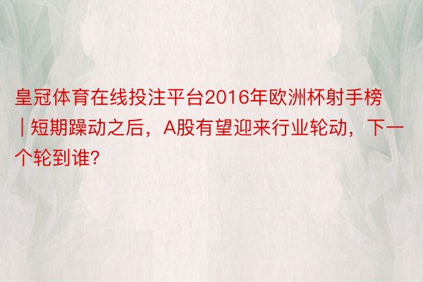 皇冠体育在线投注平台2016年欧洲杯射手榜 | 短期躁动之后，A股有望迎来行业轮动，下一个轮到谁？