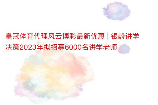 皇冠体育代理风云博彩最新优惠 | 银龄讲学决策2023年拟招募6000名讲学老师