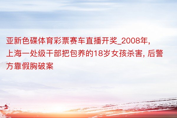 亚新色碟体育彩票赛车直播开奖_2008年, 上海一处级干部把包养的18岁女孩杀害, 后警方靠假胸破案