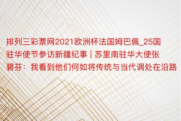 排列三彩票网2021欧洲杯法国姆巴佩_25国驻华使节参访新疆纪事 | 苏里南驻华大使张碧芬：我看到他们何如将传统与当代调处在沿路