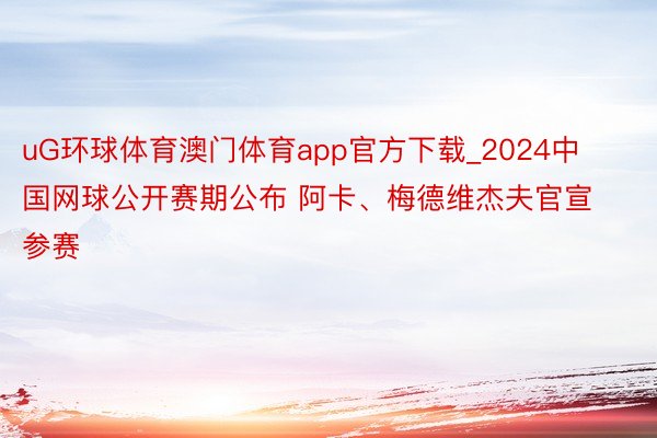 uG环球体育澳门体育app官方下载_2024中国网球公开赛期公布 阿卡、梅德维杰夫官宣参赛