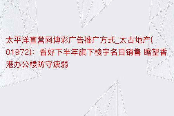 太平洋直营网博彩广告推广方式_太古地产(01972)：看好下半年旗下楼宇名目销售 瞻望香港办公楼防守疲弱