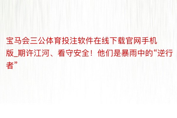 宝马会三公体育投注软件在线下载官网手机版_期许江河、看守安全！他们是暴雨中的“逆行者”