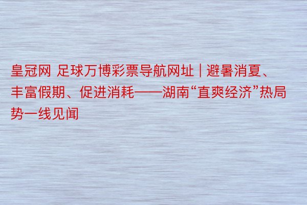 皇冠网 足球万博彩票导航网址 | 避暑消夏、丰富假期、促进消耗——湖南“直爽经济”热局势一线见闻