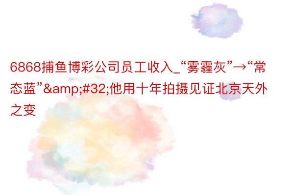 6868捕鱼博彩公司员工收入_“雾霾灰”→“常态蓝”&#32;他用十年拍摄见证北京天外之变