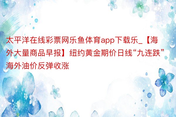 太平洋在线彩票网乐鱼体育app下载乐_【海外大量商品早报】纽约黄金期价日线“九连跌” 海外油价反弹收涨