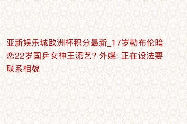 亚新娱乐城欧洲杯积分最新_17岁勒布伦暗恋22岁国乒女神王添艺? 外媒: 正在设法要联系相貌