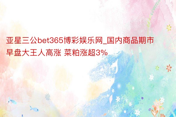 亚星三公bet365博彩娱乐网_国内商品期市早盘大王人高涨 菜粕涨超3%