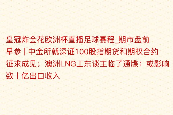 皇冠炸金花欧洲杯直播足球赛程_期市盘前早参 | 中金所就深证100股指期货和期权合约征求成见；澳洲LNG工东谈主临了通牒：或影响数十亿出口收入