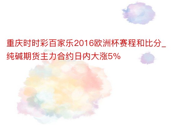 重庆时时彩百家乐2016欧洲杯赛程和比分_纯碱期货主力合约日内大涨5%