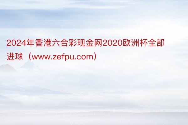 2024年香港六合彩现金网2020欧洲杯全部进球（www.zefpu.com）