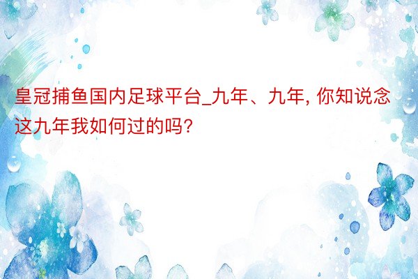 皇冠捕鱼国内足球平台_九年、九年, 你知说念这九年我如何过的吗?