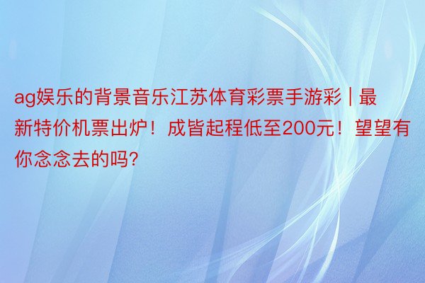 ag娱乐的背景音乐江苏体育彩票手游彩 | 最新特价机票出炉！成皆起程低至200元！望望有你念念去的吗？