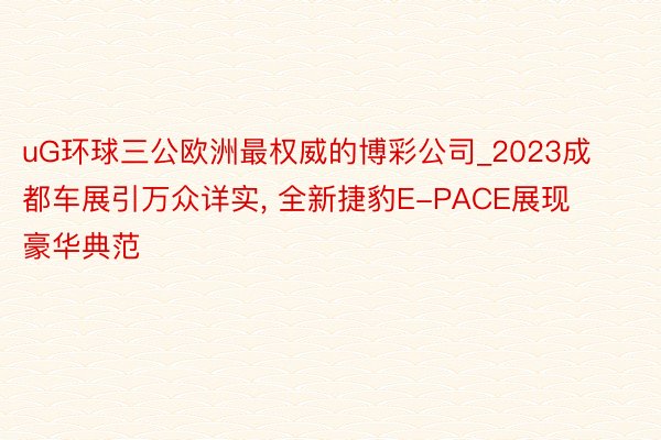 uG环球三公欧洲最权威的博彩公司_2023成都车展引万众详实, 全新捷豹E-PACE展现豪华典范