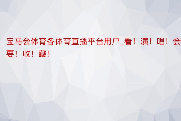 宝马会体育各体育直播平台用户_看！演！唱！会！要！收！藏！