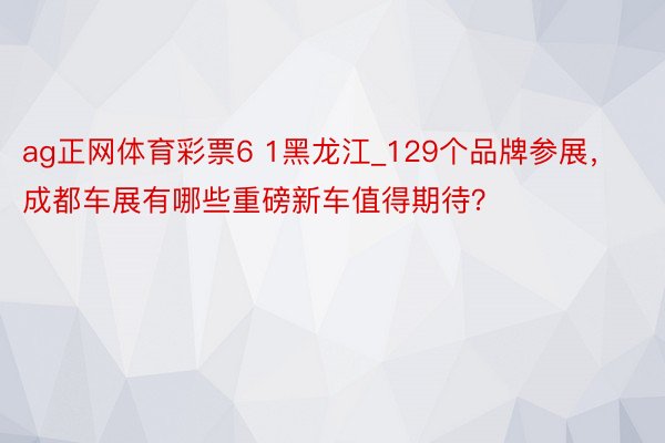 ag正网体育彩票6 1黑龙江_129个品牌参展，成都车展有哪些重磅新车值得期待？