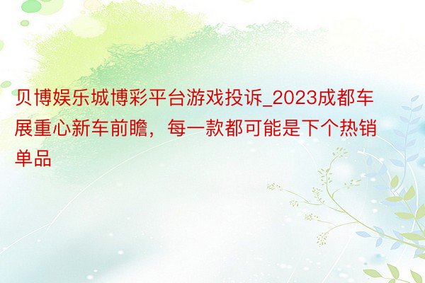 贝博娱乐城博彩平台游戏投诉_2023成都车展重心新车前瞻，每一款都可能是下个热销单品