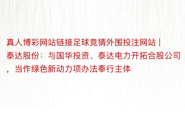 真人博彩网站链接足球竞猜外围投注网站 | 泰达股份：与国华投资、泰达电力开拓合股公司，当作绿色新动力项办法奉行主体