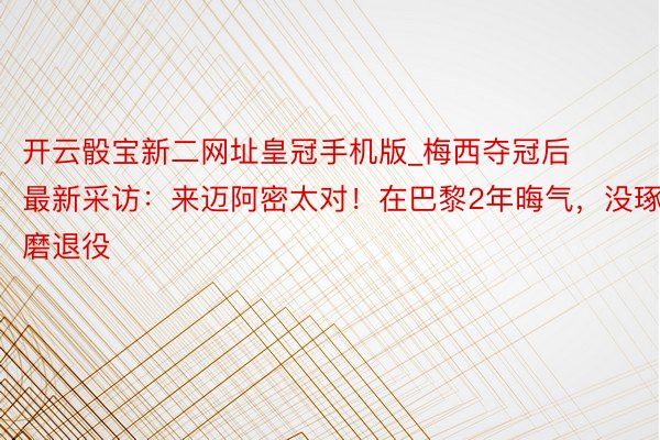 开云骰宝新二网址皇冠手机版_梅西夺冠后最新采访：来迈阿密太对！在巴黎2年晦气，没琢磨退役