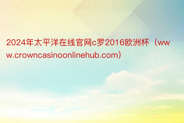 2024年太平洋在线官网c罗2016欧洲杯（www.crowncasinoonlinehub.com）