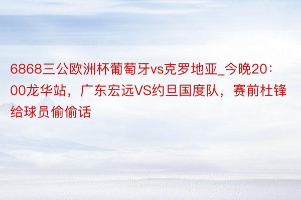 6868三公欧洲杯葡萄牙vs克罗地亚_今晚20：00龙华站，广东宏远VS约旦国度队，赛前杜锋给球员偷偷话