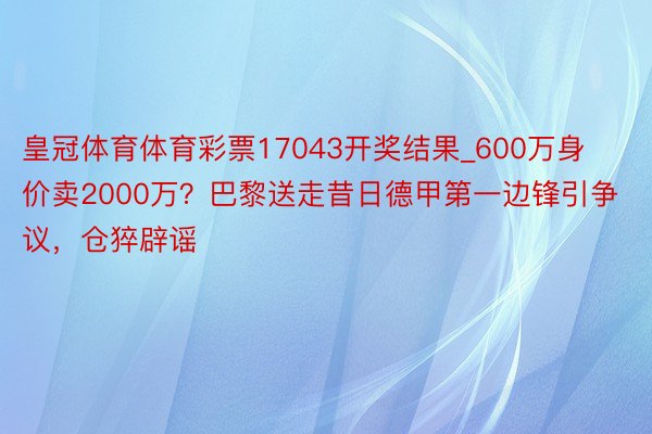 皇冠体育体育彩票17043开奖结果_600万身价卖2000万？巴黎送走昔日德甲第一边锋引争议，仓猝辟谣