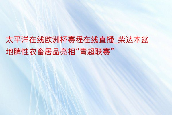 太平洋在线欧洲杯赛程在线直播_柴达木盆地脾性农畜居品亮相“青超联赛”