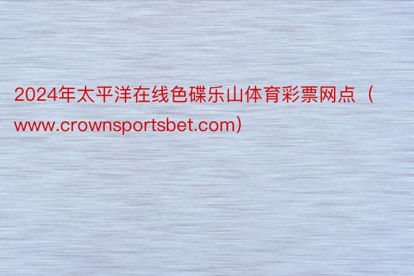 2024年太平洋在线色碟乐山体育彩票网点（www.crownsportsbet.com）