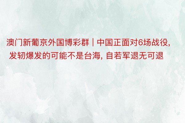 澳门新葡京外国博彩群 | 中国正面对6场战役, 发轫爆发的可能不是台海, 自若军退无可退