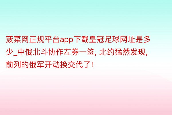 菠菜网正规平台app下载皇冠足球网址是多少_中俄北斗协作左券一签, 北约猛然发现, 前列的俄军开动换交代了!