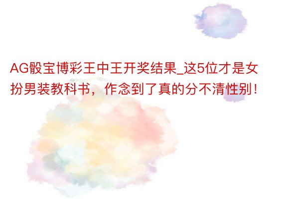 AG骰宝博彩王中王开奖结果_这5位才是女扮男装教科书，作念到了真的分不清性别！