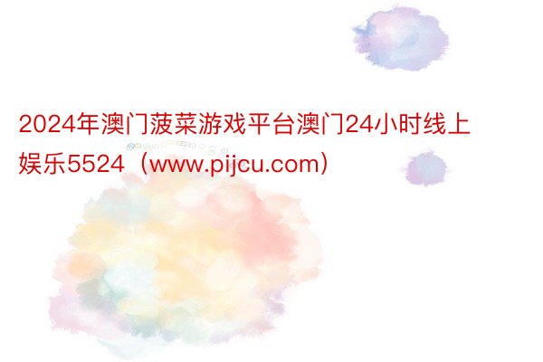 2024年澳门菠菜游戏平台澳门24小时线上娱乐5524（www.pijcu.com）