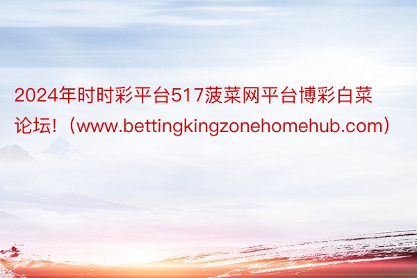 2024年时时彩平台517菠菜网平台博彩白菜论坛!（www.bettingkingzonehomehub.com）