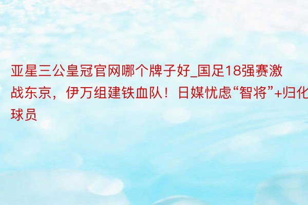 亚星三公皇冠官网哪个牌子好_国足18强赛激战东京，伊万组建铁血队！日媒忧虑“智将”+归化球员