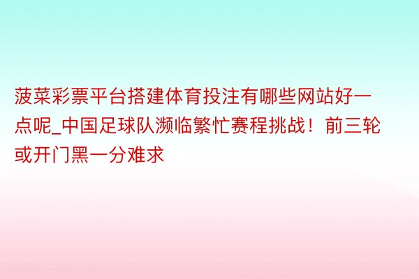 菠菜彩票平台搭建体育投注有哪些网站好一点呢_中国足球队濒临繁忙赛程挑战！前三轮或开门黑一分难求