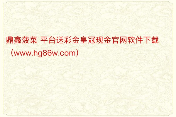 鼎鑫菠菜 平台送彩金皇冠现金官网软件下载（www.hg86w.com）