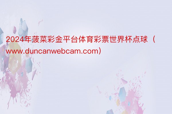 2024年菠菜彩金平台体育彩票世界杯点球（www.duncanwebcam.com）