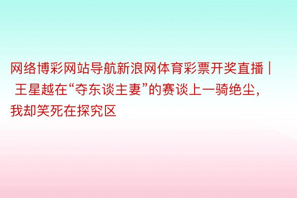 网络博彩网站导航新浪网体育彩票开奖直播 | 王星越在“夺东谈主妻”的赛谈上一骑绝尘，我却笑死在探究区